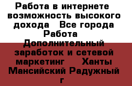 Работа в интернете, возможность высокого дохода - Все города Работа » Дополнительный заработок и сетевой маркетинг   . Ханты-Мансийский,Радужный г.